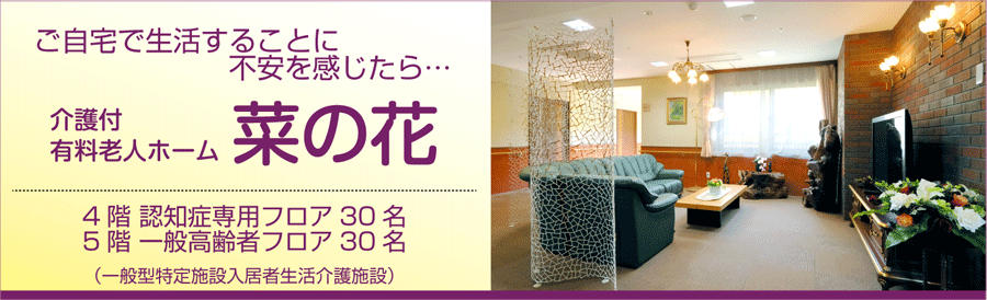 ご自宅で生活することに不安を感じたら…　（一般型特定施設入居者生活介護施設）　介護付有料老人ホーム「菜の花」（4階　認知症専用フロア30名／5階　一般高齢者フロア30名）