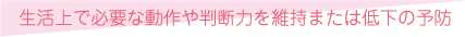 生活上で必要な動作や判断力を維持または低下の予防